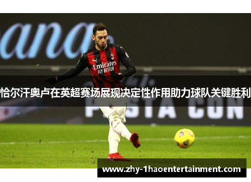 恰尔汗奥卢在英超赛场展现决定性作用助力球队关键胜利 恰尔汗奥卢在英超赛场展现决定性作用助力球队关键胜利